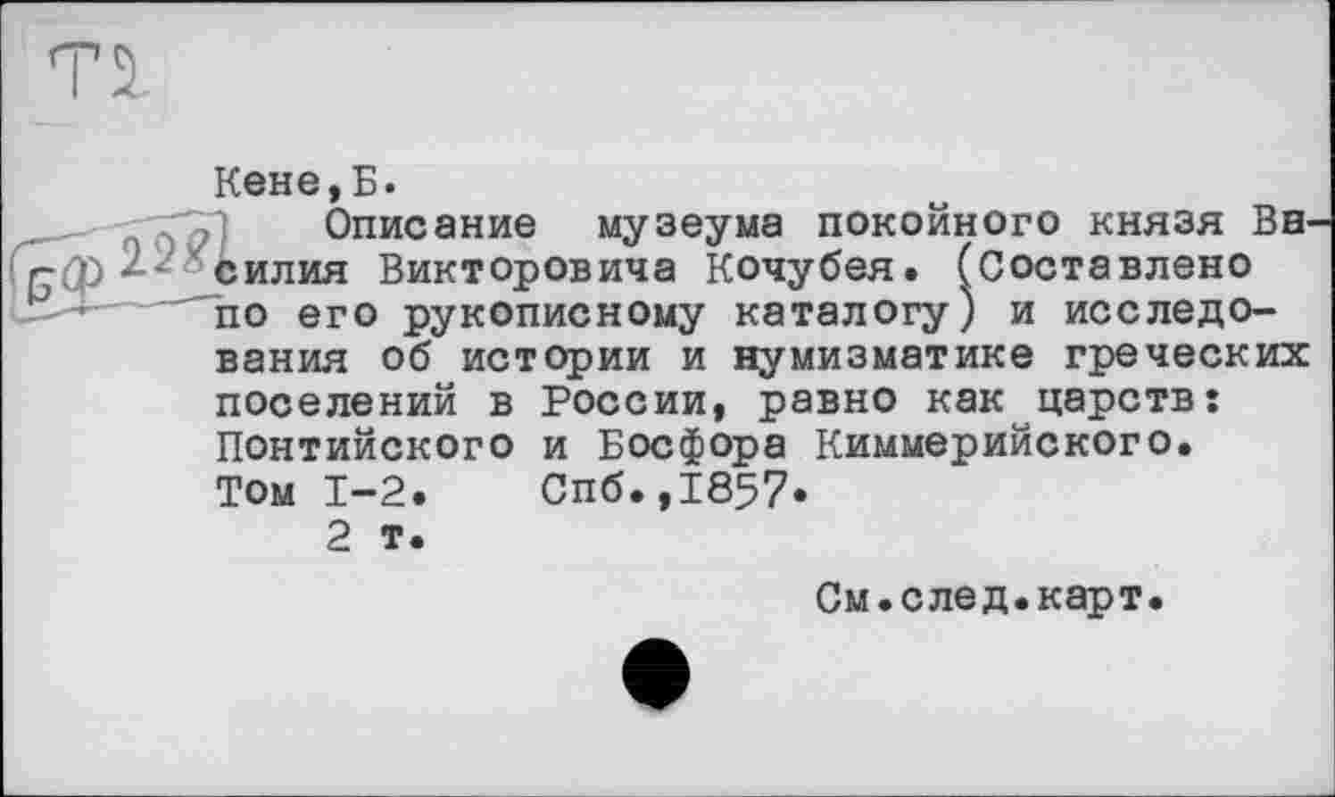 ﻿Кене, Б.
Описание
силия Викторовича Кочубея, по его рукописному каталогу вания об истории и нумизматике греческих поселений в России, равно как царств: Понтийского и Босфора Киммерийского.
Том 1-2.	Спб.,1857*
2 т.
музеума покойного князя Bel 'Составлено и исследо-
См.след.карт